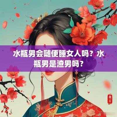水瓶男会随便睡女人吗？水瓶男是渣男吗？