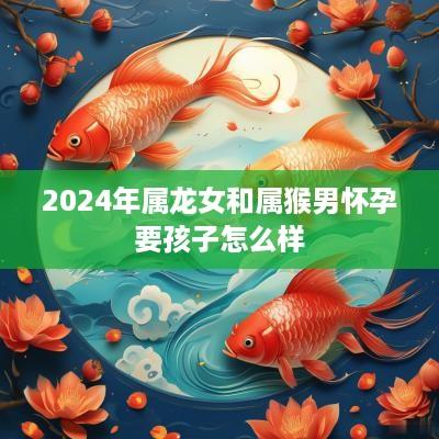 2025年属龙女和属猴男怀孕要孩子怎么样