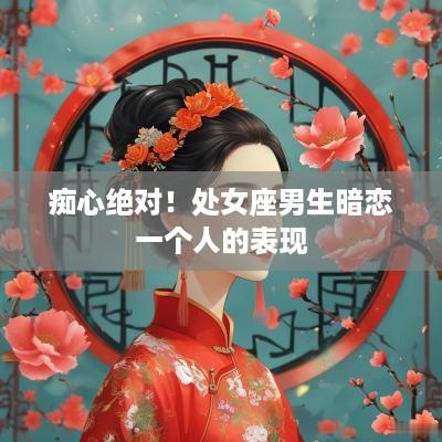痴心绝对！处女座男生暗恋一个人的表现