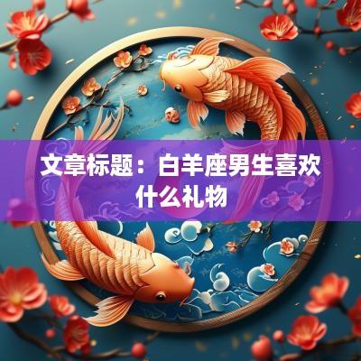 文章标题：白羊座男生喜欢什么礼物