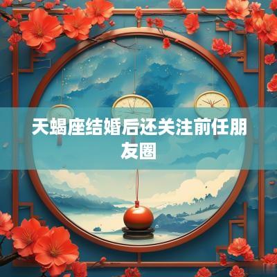 天蝎座结婚后还关注前任朋友圈