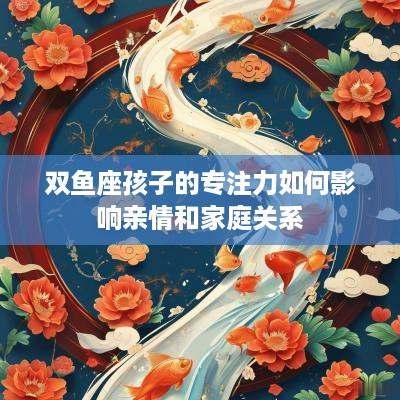 双鱼座孩子的专注力如何影响亲情和家庭关系
