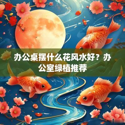 办公桌摆什么花风水好？办公室绿植推荐
