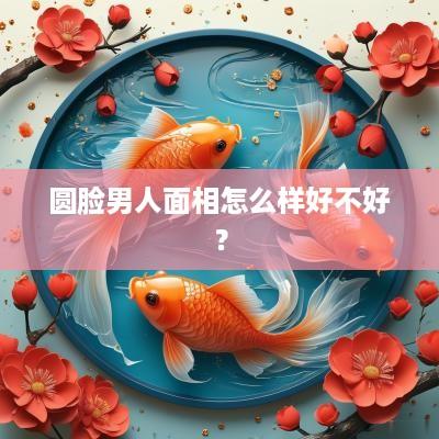 圆脸男人面相怎么样好不好？