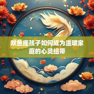 双鱼座孩子如何成为温暖家庭的心灵纽带