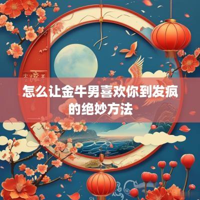怎么让金牛男喜欢你到发疯的绝妙方法