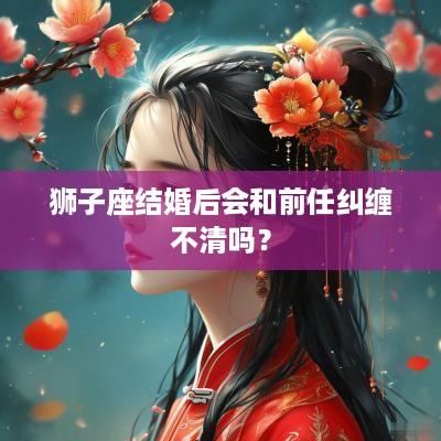 狮子座结婚后会和前任纠缠不清吗？
