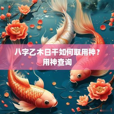 八字乙木日干如何取用神？用神查询