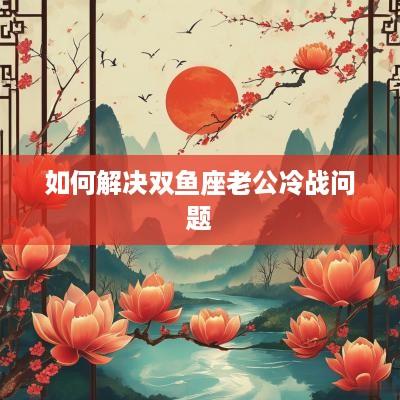 如何解决双鱼座老公冷战问题