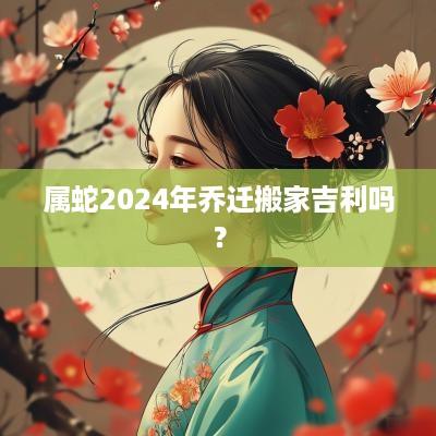 属蛇2025年乔迁搬家吉利吗？