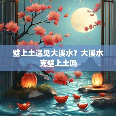 壁上土遇见大溪水？大溪水克壁上土吗