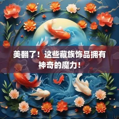 美翻了！这些藏族饰品拥有神奇的魔力！