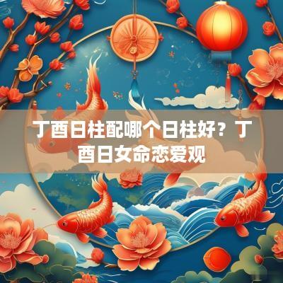 丁酉日柱配哪个日柱好？丁酉日女命恋爱观