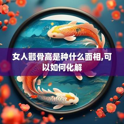 女人颧骨高是种什么面相,可以如何化解