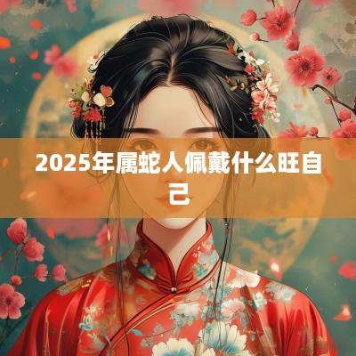 2025年属蛇人佩戴什么旺自己 2025年属蛇人佩戴什么旺自己