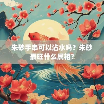 朱砂手串可以沾水吗？朱砂最旺什么属相？