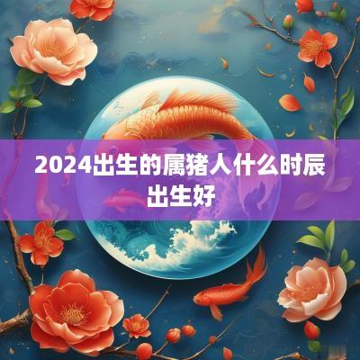 2025出生的属猪人什么时辰出生好