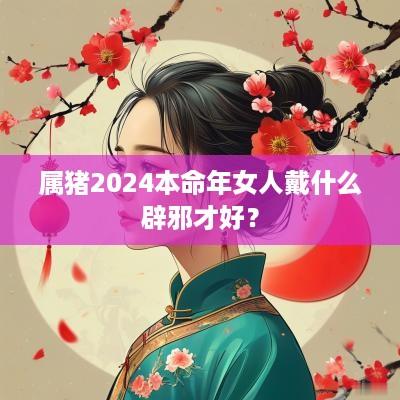 属猪2025本命年女人戴什么辟邪才好？