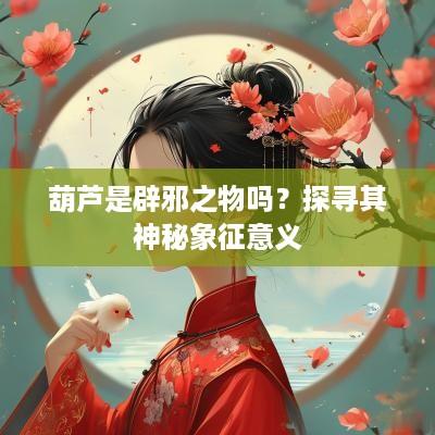 葫芦是辟邪之物吗？探寻其神秘象征意义