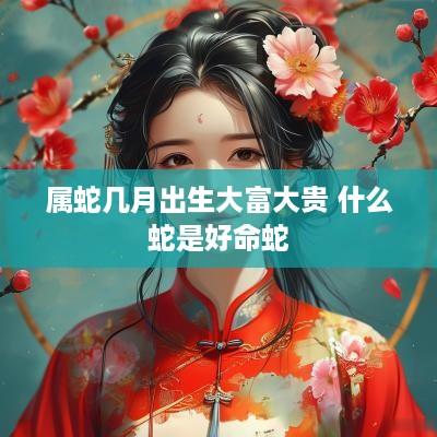 属蛇几月出生大富大贵 什么蛇是好命蛇