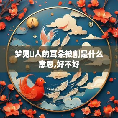 梦见別人的耳朵被割是什么意思,好不好