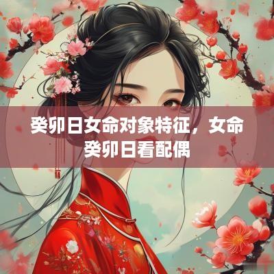 癸卯日女命对象特征，女命癸卯日看配偶