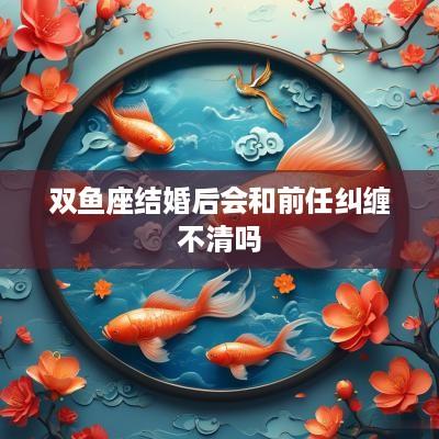 双鱼座结婚后会和前任纠缠不清吗