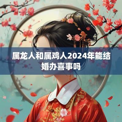 属龙人和属鸡人2025年能结婚办喜事吗