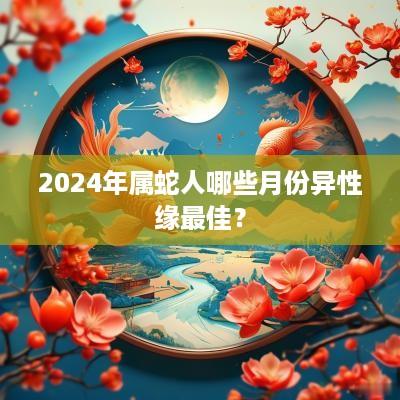 2025年属蛇人哪些月份异性缘最佳？