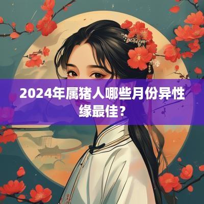 2025年属猪人哪些月份异性缘最佳？