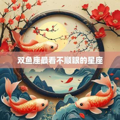 双鱼座最看不顺眼的星座