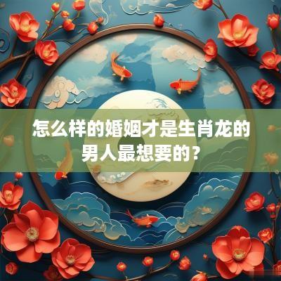 怎么样的婚姻才是生肖龙的男人最想要的？