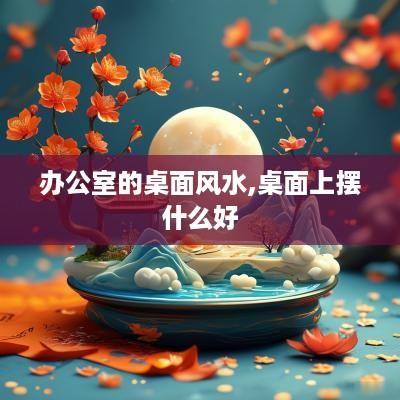 办公室的桌面风水,桌面上摆什么好