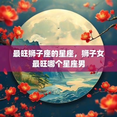 最旺狮子座的星座，狮子女最旺哪个星座男
