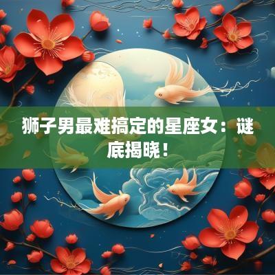 狮子男最难搞定的星座女：谜底揭晓！