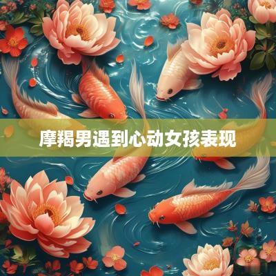 摩羯男遇到心动女孩表现