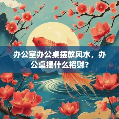 办公室办公桌摆放风水，办公桌摆什么招财？