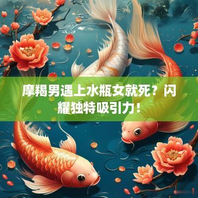摩羯男遇上水瓶女就死？闪耀独特吸引力！