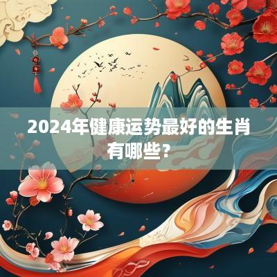 2025年健康运势最好的生肖有哪些？