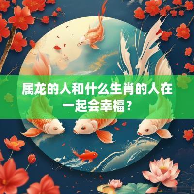 属龙的人和什么生肖的人在一起会幸福？