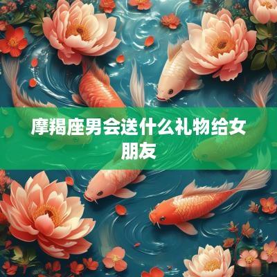 摩羯座男会送什么礼物给女朋友