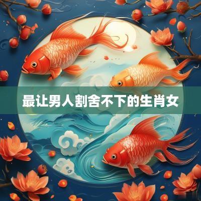 最让男人割舍不下的生肖女