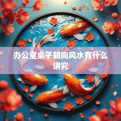 办公室桌子朝向风水有什么讲究