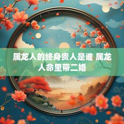 属龙人的终身贵人是谁 属龙人命里带二婚