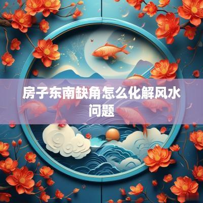 房子东南缺角怎么化解风水问题