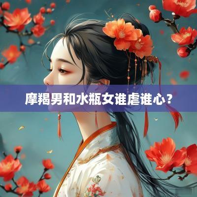 摩羯男和水瓶女谁虐谁心？