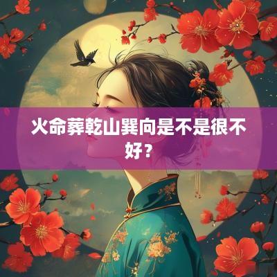 火命葬乾山巽向是不是很不好？