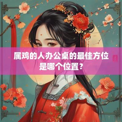 属鸡的人办公桌的最佳方位是哪个位置？
