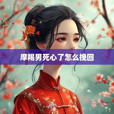 摩羯男死心了怎么挽回