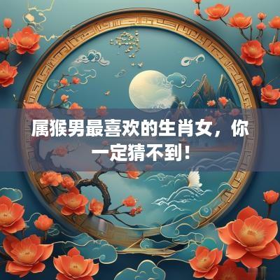 属猴男最喜欢的生肖女，你一定猜不到！
